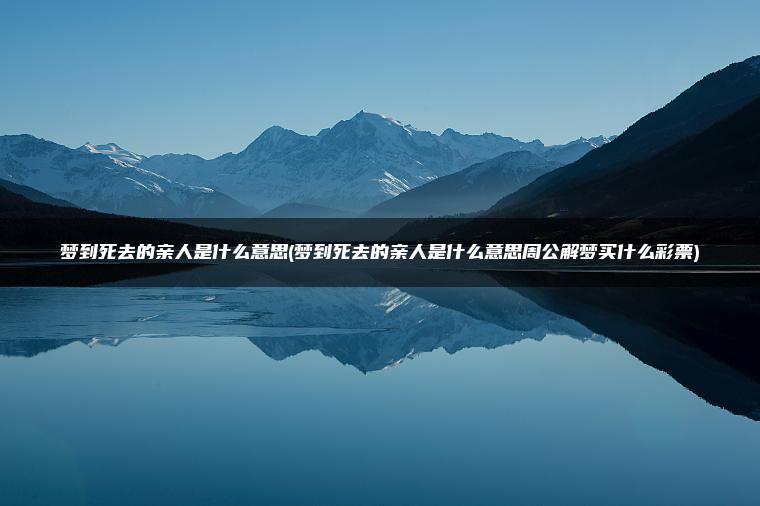 梦到死去的亲人是什么意思(梦到死去的亲人是什么意思周公解梦买什么彩票)